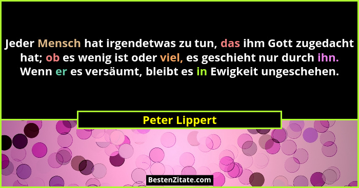 Jeder Mensch hat irgendetwas zu tun, das ihm Gott zugedacht hat; ob es wenig ist oder viel, es geschieht nur durch ihn. Wenn er es ver... - Peter Lippert