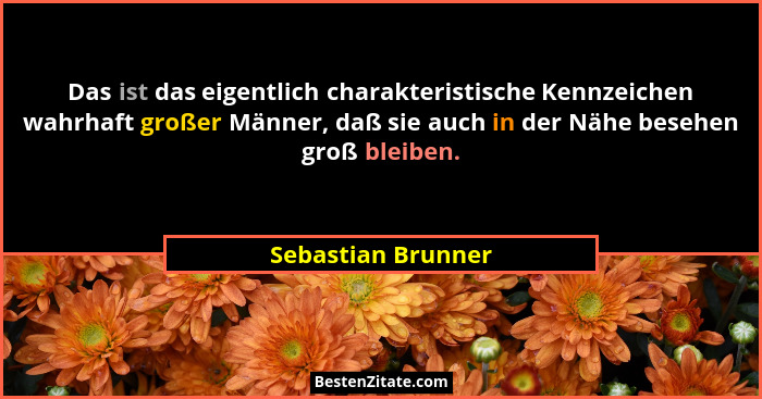 Das ist das eigentlich charakteristische Kennzeichen wahrhaft großer Männer, daß sie auch in der Nähe besehen groß bleiben.... - Sebastian Brunner