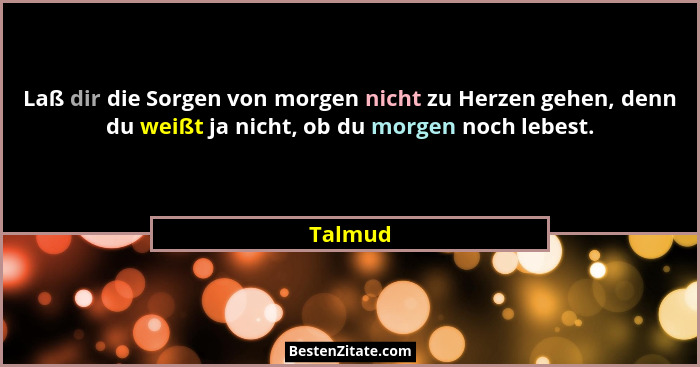 Laß dir die Sorgen von morgen nicht zu Herzen gehen, denn du weißt ja nicht, ob du morgen noch lebest.... - Talmud