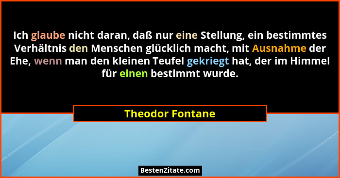 Ich glaube nicht daran, daß nur eine Stellung, ein bestimmtes Verhältnis den Menschen glücklich macht, mit Ausnahme der Ehe, wenn ma... - Theodor Fontane