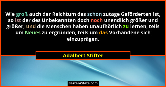 Wie groß auch der Reichtum des schon zutage Geförderten ist, so ist der des Unbekannten doch noch unendlich größer und größer, und... - Adalbert Stifter
