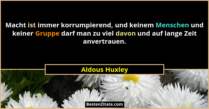 Macht ist immer korrumpierend, und keinem Menschen und keiner Gruppe darf man zu viel davon und auf lange Zeit anvertrauen.... - Aldous Huxley