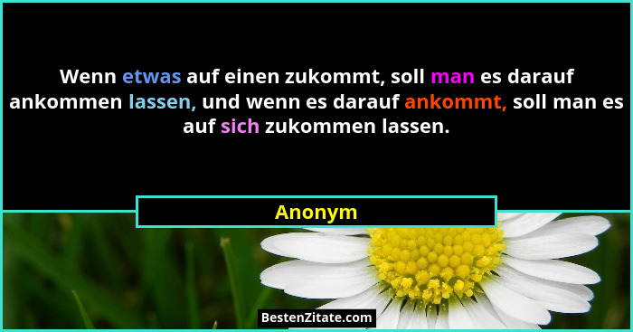 Wenn etwas auf einen zukommt, soll man es darauf ankommen lassen, und wenn es darauf ankommt, soll man es auf sich zukommen lassen.... - Anonym