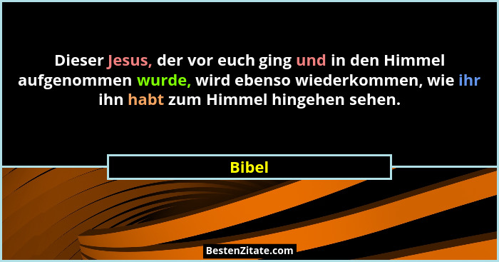 Dieser Jesus, der vor euch ging und in den Himmel aufgenommen wurde, wird ebenso wiederkommen, wie ihr ihn habt zum Himmel hingehen sehen.... - Bibel