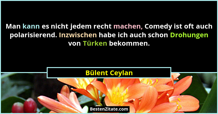 Man kann es nicht jedem recht machen, Comedy ist oft auch polarisierend. Inzwischen habe ich auch schon Drohungen von Türken bekommen.... - Bülent Ceylan