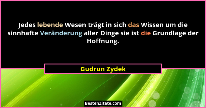Jedes lebende Wesen trägt in sich das Wissen um die sinnhafte Veränderung aller Dinge sie ist die Grundlage der Hoffnung.... - Gudrun Zydek