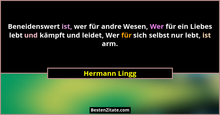 Beneidenswert ist, wer für andre Wesen, Wer für ein Liebes lebt und kämpft und leidet, Wer für sich selbst nur lebt, ist arm.... - Hermann Lingg