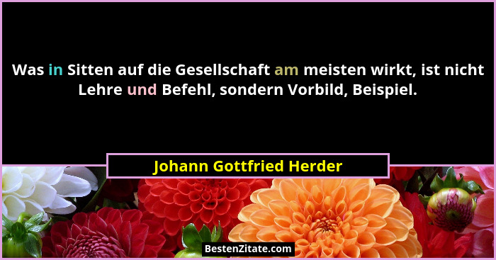 Was in Sitten auf die Gesellschaft am meisten wirkt, ist nicht Lehre und Befehl, sondern Vorbild, Beispiel.... - Johann Gottfried Herder