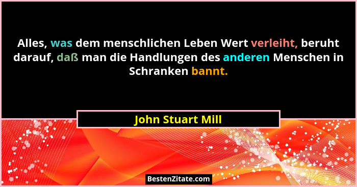 Alles, was dem menschlichen Leben Wert verleiht, beruht darauf, daß man die Handlungen des anderen Menschen in Schranken bannt.... - John Stuart Mill