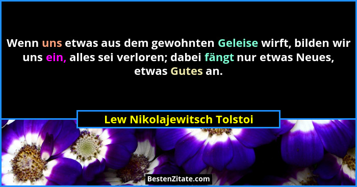 Wenn uns etwas aus dem gewohnten Geleise wirft, bilden wir uns ein, alles sei verloren; dabei fängt nur etwas Neues, etwa... - Lew Nikolajewitsch Tolstoi