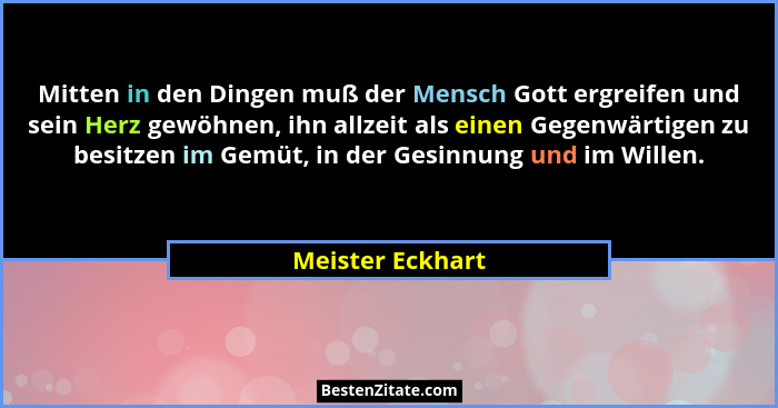 Mitten in den Dingen muß der Mensch Gott ergreifen und sein Herz gewöhnen, ihn allzeit als einen Gegenwärtigen zu besitzen im Gemüt,... - Meister Eckhart