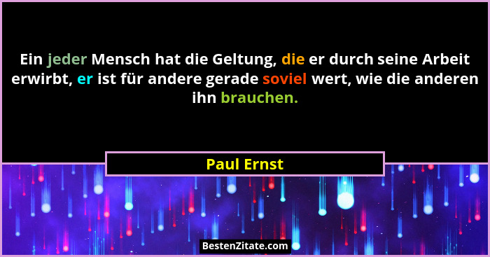 Ein jeder Mensch hat die Geltung, die er durch seine Arbeit erwirbt, er ist für andere gerade soviel wert, wie die anderen ihn brauchen.... - Paul Ernst