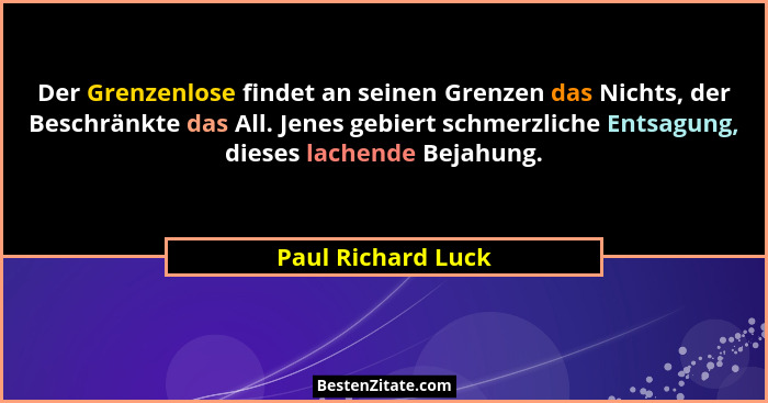 Der Grenzenlose findet an seinen Grenzen das Nichts, der Beschränkte das All. Jenes gebiert schmerzliche Entsagung, dieses lachend... - Paul Richard Luck