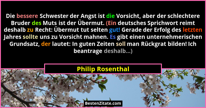 Die bessere Schwester der Angst ist die Vorsicht, aber der schlechtere Bruder des Muts ist der Übermut. (Ein deutsches Sprichwort r... - Philip Rosenthal