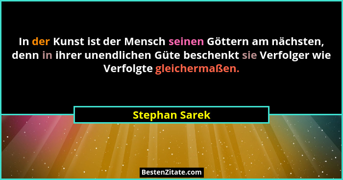In der Kunst ist der Mensch seinen Göttern am nächsten, denn in ihrer unendlichen Güte beschenkt sie Verfolger wie Verfolgte gleicherm... - Stephan Sarek