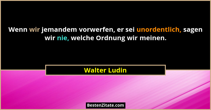 Wenn wir jemandem vorwerfen, er sei unordentlich, sagen wir nie, welche Ordnung wir meinen.... - Walter Ludin