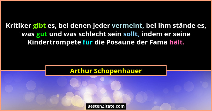 Kritiker gibt es, bei denen jeder vermeint, bei ihm stände es, was gut und was schlecht sein sollt, indem er seine Kindertrompet... - Arthur Schopenhauer