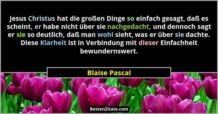 Jesus Christus hat die großen Dinge so einfach gesagt, daß es scheint, er habe nicht über sie nachgedacht, und dennoch sagt er sie so... - Blaise Pascal