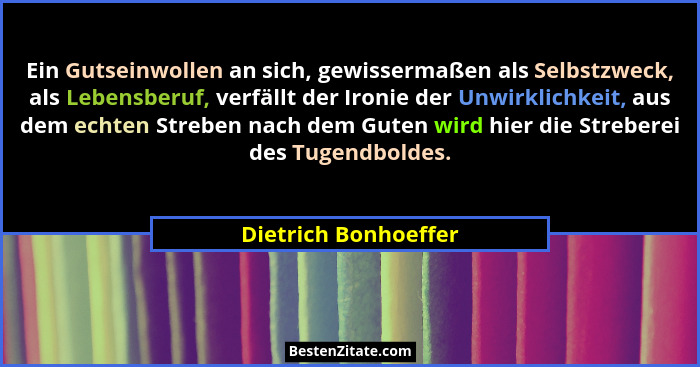 Ein Gutseinwollen an sich, gewissermaßen als Selbstzweck, als Lebensberuf, verfällt der Ironie der Unwirklichkeit, aus dem echte... - Dietrich Bonhoeffer