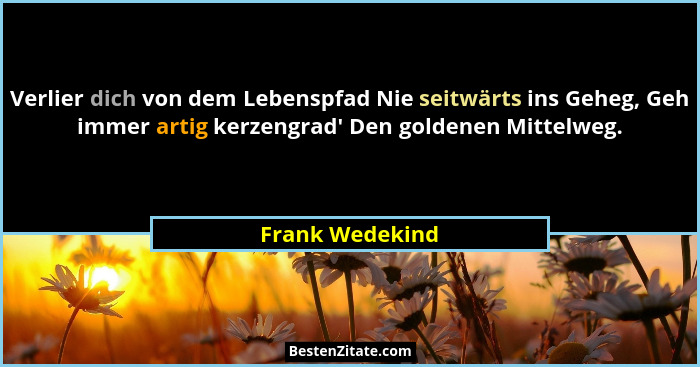 Verlier dich von dem Lebenspfad Nie seitwärts ins Geheg, Geh immer artig kerzengrad' Den goldenen Mittelweg.... - Frank Wedekind