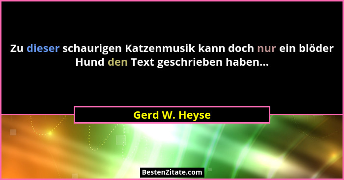 Zu dieser schaurigen Katzenmusik kann doch nur ein blöder Hund den Text geschrieben haben...... - Gerd W. Heyse