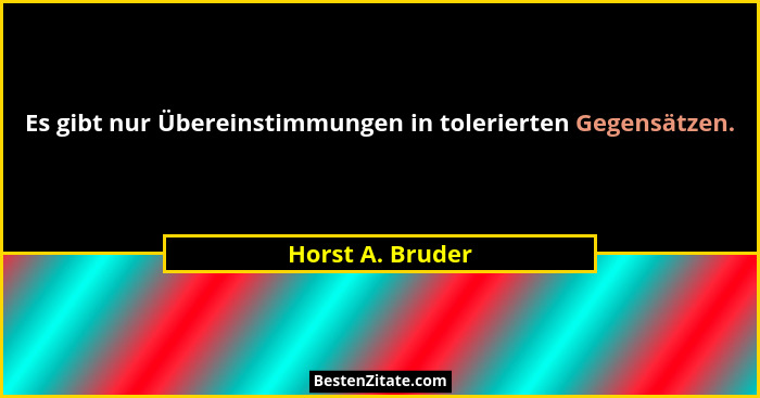 Es gibt nur Übereinstimmungen in tolerierten Gegensätzen.... - Horst A. Bruder