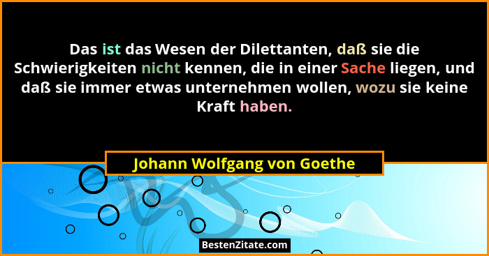 Das ist das Wesen der Dilettanten, daß sie die Schwierigkeiten nicht kennen, die in einer Sache liegen, und daß sie immer... - Johann Wolfgang von Goethe