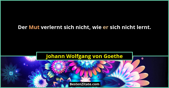 Der Mut verlernt sich nicht, wie er sich nicht lernt.... - Johann Wolfgang von Goethe