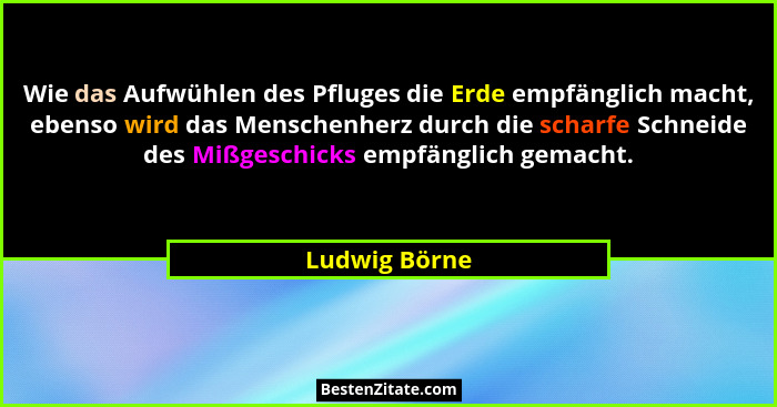 Wie das Aufwühlen des Pfluges die Erde empfänglich macht, ebenso wird das Menschenherz durch die scharfe Schneide des Mißgeschicks empf... - Ludwig Börne
