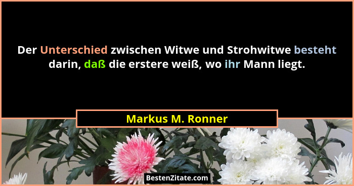 Der Unterschied zwischen Witwe und Strohwitwe besteht darin, daß die erstere weiß, wo ihr Mann liegt.... - Markus M. Ronner
