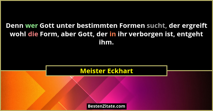 Denn wer Gott unter bestimmten Formen sucht, der ergreift wohl die Form, aber Gott, der in ihr verborgen ist, entgeht ihm.... - Meister Eckhart