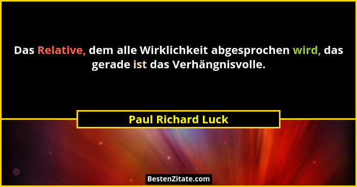 Das Relative, dem alle Wirklichkeit abgesprochen wird, das gerade ist das Verhängnisvolle.... - Paul Richard Luck