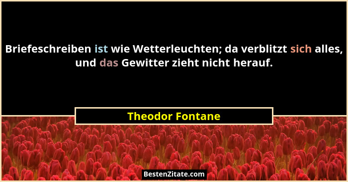 Briefeschreiben ist wie Wetterleuchten; da verblitzt sich alles, und das Gewitter zieht nicht herauf.... - Theodor Fontane