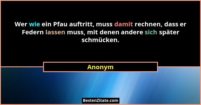 Wer wie ein Pfau auftritt, muss damit rechnen, dass er Federn lassen muss, mit denen andere sich später schmücken.... - Anonym