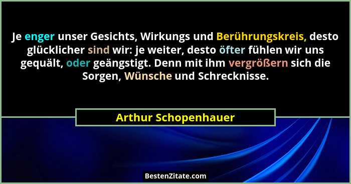 Je enger unser Gesichts, Wirkungs und Berührungskreis, desto glücklicher sind wir: je weiter, desto öfter fühlen wir uns gequält... - Arthur Schopenhauer
