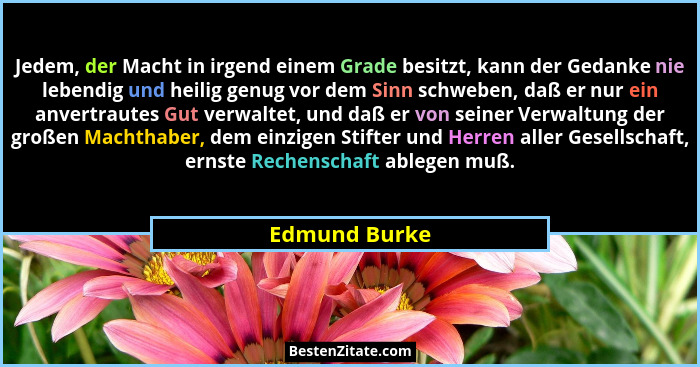 Jedem, der Macht in irgend einem Grade besitzt, kann der Gedanke nie lebendig und heilig genug vor dem Sinn schweben, daß er nur ein an... - Edmund Burke
