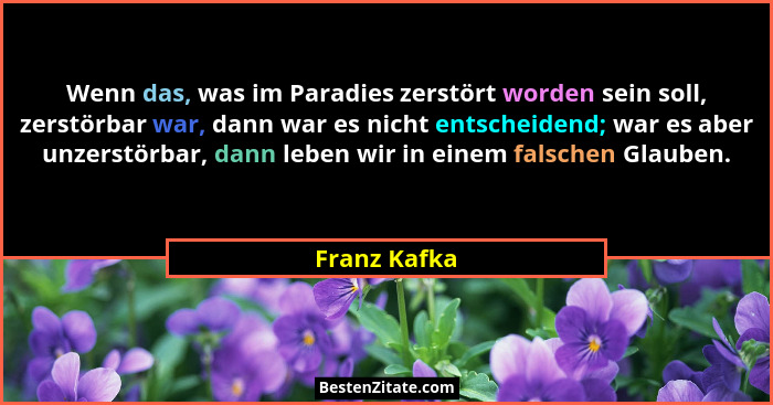 Wenn das, was im Paradies zerstört worden sein soll, zerstörbar war, dann war es nicht entscheidend; war es aber unzerstörbar, dann lebe... - Franz Kafka