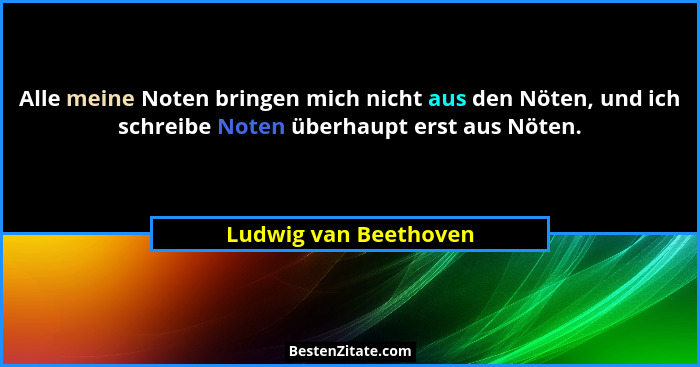 Alle meine Noten bringen mich nicht aus den Nöten, und ich schreibe Noten überhaupt erst aus Nöten.... - Ludwig van Beethoven