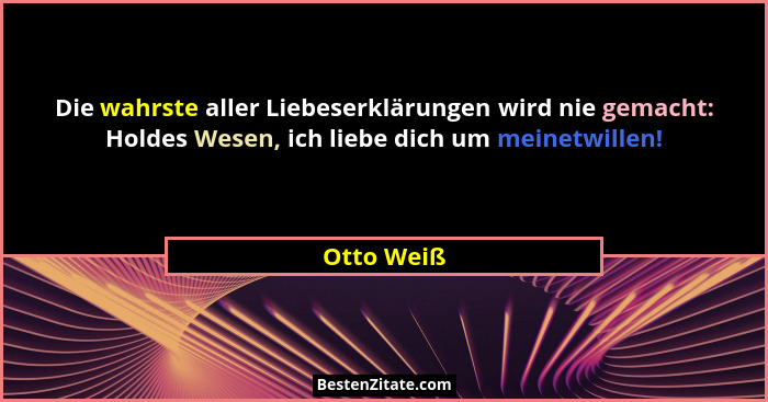 Die wahrste aller Liebeserklärungen wird nie gemacht: Holdes Wesen, ich liebe dich um meinetwillen!... - Otto Weiß