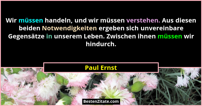 Wir müssen handeln, und wir müssen verstehen. Aus diesen beiden Notwendigkeiten ergeben sich unvereinbare Gegensätze in unserem Leben. Zw... - Paul Ernst