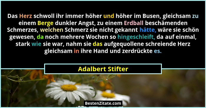 Das Herz schwoll ihr immer höher und höher im Busen, gleichsam zu einem Berge dunkler Angst, zu einem Erdball beschämenden Schmerze... - Adalbert Stifter