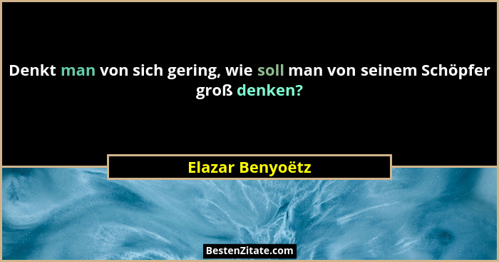 Denkt man von sich gering, wie soll man von seinem Schöpfer groß denken?... - Elazar Benyoëtz