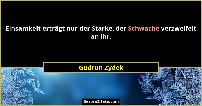 Einsamkeit erträgt nur der Starke, der Schwache verzweifelt an ihr.... - Gudrun Zydek
