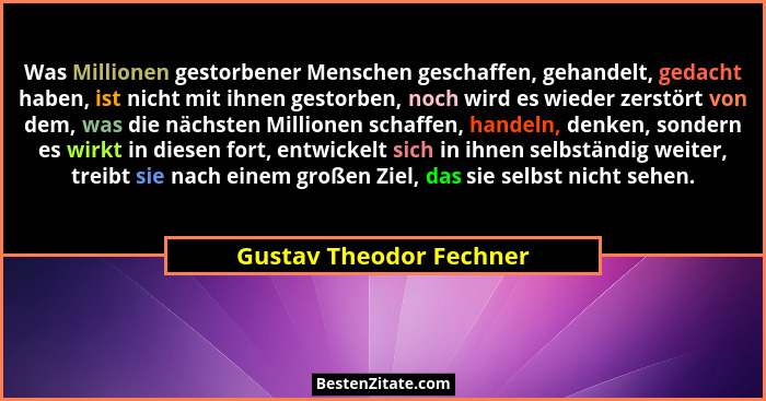 Was Millionen gestorbener Menschen geschaffen, gehandelt, gedacht haben, ist nicht mit ihnen gestorben, noch wird es wieder z... - Gustav Theodor Fechner