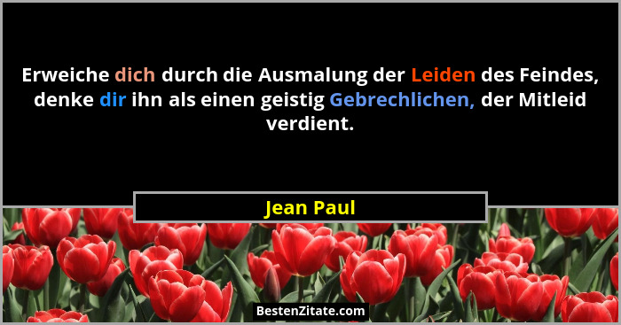 Erweiche dich durch die Ausmalung der Leiden des Feindes, denke dir ihn als einen geistig Gebrechlichen, der Mitleid verdient.... - Jean Paul