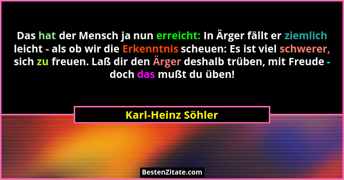 Das hat der Mensch ja nun erreicht: In Ärger fällt er ziemlich leicht - als ob wir die Erkenntnis scheuen: Es ist viel schwerer, s... - Karl-Heinz Söhler