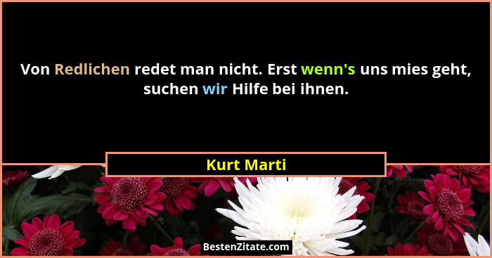 Von Redlichen redet man nicht. Erst wenn's uns mies geht, suchen wir Hilfe bei ihnen.... - Kurt Marti