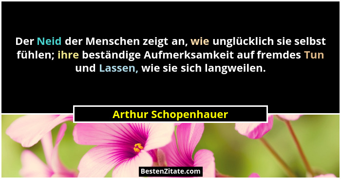 Der Neid der Menschen zeigt an, wie unglücklich sie selbst fühlen; ihre beständige Aufmerksamkeit auf fremdes Tun und Lassen, wi... - Arthur Schopenhauer