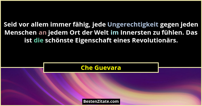 Seid vor allem immer fähig, jede Ungerechtigkeit gegen jeden Menschen an jedem Ort der Welt im Innersten zu fühlen. Das ist die schönste... - Che Guevara