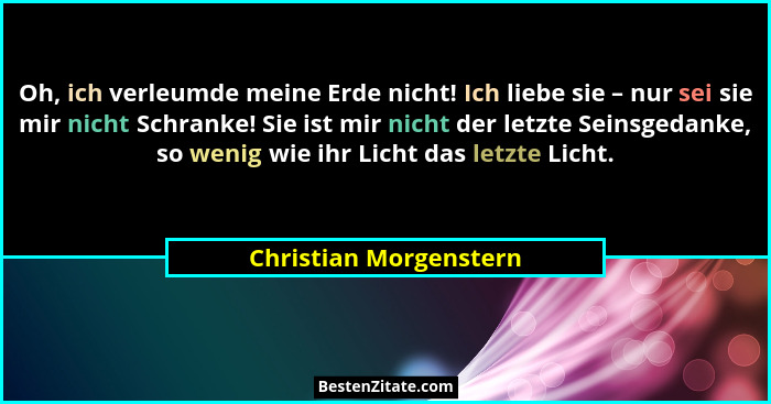 Oh, ich verleumde meine Erde nicht! Ich liebe sie – nur sei sie mir nicht Schranke! Sie ist mir nicht der letzte Seinsgedanke,... - Christian Morgenstern